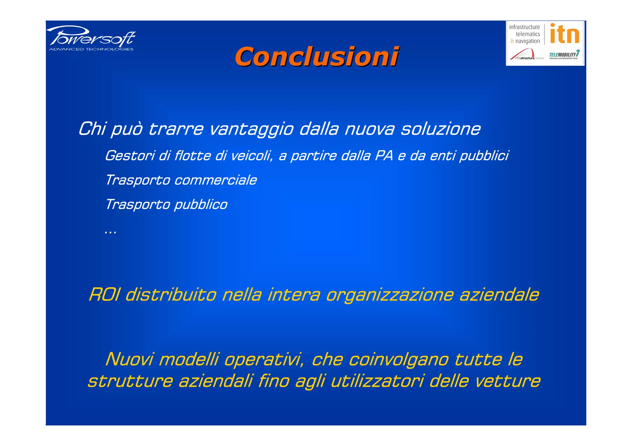 Conclusioni

Chi può trarre vantaggio dalla nuova soluzione
   Gestori di flotte di veicoli, a partire dalla PA e da enti pubblici
                                                              pubblici
   Trasporto commerciale
   Trasporto pubblico
   …



 ROI distribuito nella intera organizzazione aziendale


   Nuovi modelli operativi, che coinvolgano tutte le
 strutture aziendali fino agli utilizzatori delle vetture
 