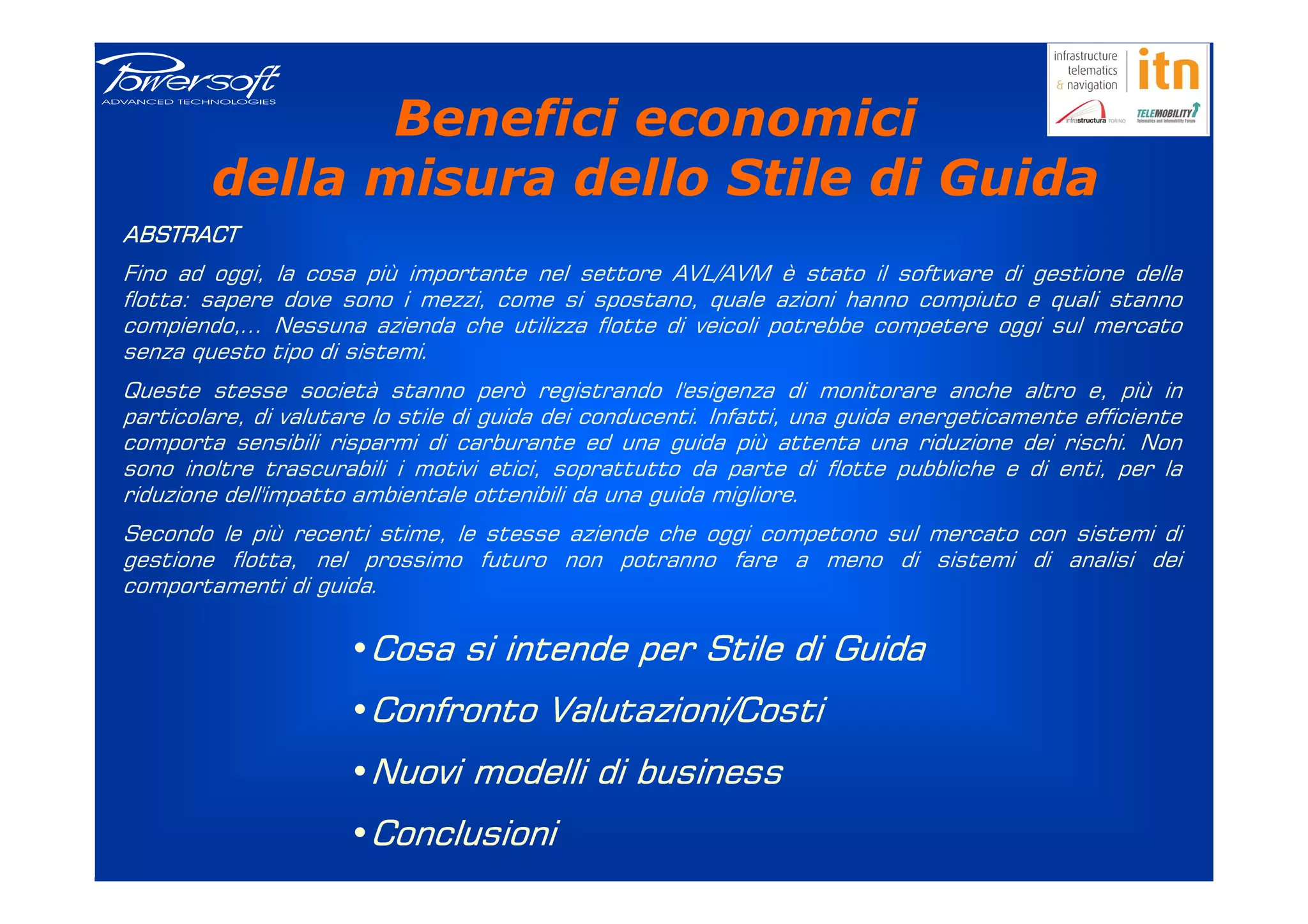 Benefici economici
        della misura dello Stile di Guida
ABSTRACT
Fino ad oggi, la cosa più importante nel settore AVL/AVM è stato il software di gestione della
flotta: sapere dove sono i mezzi, come si spostano, quale azioni hanno compiuto e quali stanno
compiendo,... Nessuna azienda che utilizza flotte di veicoli potrebbe competere oggi sul mercato
senza questo tipo di sistemi.
Queste stesse società stanno però registrando l'esigenza di monitorare anche altro e, più in
particolare, di valutare lo stile di guida dei conducenti. Infatti, una guida energeticamente efficiente
comporta sensibili risparmi di carburante ed una guida più attenta una riduzione dei rischi. Non
sono inoltre trascurabili i motivi etici, soprattutto da parte di flotte pubbliche e di enti, per la
riduzione dell'impatto ambientale ottenibili da una guida migliore.
Secondo le più recenti stime, le stesse aziende che oggi competono sul mercato con sistemi di
gestione flotta, nel prossimo futuro non potranno fare a meno di sistemi di analisi dei
comportamenti di guida.

                      •Cosa si intende per Stile di Guida
                      •Confronto Valutazioni/Costi
                      •Nuovi modelli di business
                      •Conclusioni
 