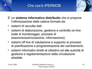 Che cos’è IPERMOB


E’ un sistema informativo distribuito che si propone
   l’ottimizzazione della catena formata da:
• sistemi di raccolta dati;
• sistemi di elaborazione, gestione e controllo on-line
   (sale di monitoraggio, processi di
   esazione/autorizzazione, informazione);
• sistemi off line di valutazione e supporto ai processi
   di pianificazione e programmazione dei cambiamenti;
• sistemi informativi diretti al cittadino ed alle autorità di
   gestione e regolamentazione della circolazione
   stradale.

16 Ott. 2009        Raffaella Mambrini (Intecs) e           10
                             Paolo Pagano (SSSA)
 