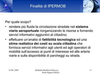 Finalità di IPERMOB



Per quale scopo?
• rendere più fluida la circolazione stradale nel sistema
  viario aeroportuale riorganizzando le risorse e fornendo
  servizi informativi aggiuntivi al cittadino;
• effettuare un’analisi di fattibilità tecnologica ed una
  stima realistica dei costi su scala cittadina che
  fornisca servizi informativi agli utenti ed agli operatori di
  mobilità sull’accesso ai punti di interesse ed alle arterie
  viarie e sulla disponibilità di parcheggi su strada.



  16 Ott. 2009       Raffaella Mambrini (Intecs) e          11
                              Paolo Pagano (SSSA)
 