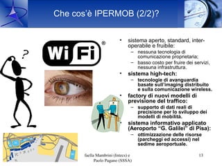 Che cos’è IPERMOB (2/2)?

                                          •    sistema aperto, standard, inter-
                                               operabile e fruibile:
                                                – nessuna tecnologia di
                                                  comunicazione proprietaria;
                                                – basso costo per fruire dei servizi,
                                                  nessuna infrastruttura.
                                          •    sistema high-tech:
                                                – tecnologie di avanguardia
                                                  basate sull’imaging distribuito
                                                  e sulla comunicazione wireless.
                                          •    factory di nuovi modelli di
                                               previsione del traffico:
                                                – supporto di dati reali di
                                                  precisione per lo sviluppo dei
                                                  modelli di mobilità.
                                          •    sistema informativo applicato
                                               (Aeroporto “G. Galilei” di Pisa):
                                                – ottimizzazione delle risorse
                                                  (parcheggi ed accessi) nel
                                                  sedime aeroportuale.

16 Ott. 2009        Raffaella Mambrini (Intecs) e                              13
                             Paolo Pagano (SSSA)
 