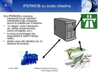 IPERMOB su scala cittadina

Con IPERMOB si inserisce
  l’aeroporto fra gli “attrattori”
  metropolitani per sviluppare
  servizi di mobilità per il cittadino:
• “in viaggio” verso l’aeroporto
  (es. tempo di percorrenza,
  uscita consigliata, etc.);
• in cerca di parcheggio (es.
  disponibilità di stalli in tempo
  reale);
• diretto verso altri attrattori (es. la
  stazione ferroviaria).




     16 Ott. 2009               Raffaella Mambrini (Intecs) e   14
                                         Paolo Pagano (SSSA)
 