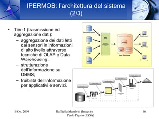 IPERMOB: l’architettura del sistema
                          (2/3)

• Tier-1 (trasmissione ed
  aggregazione dati):
   – aggregazione dei dati letti
      dai sensori in informazioni
      di alto livello attraverso
      tecniche di OLAP e Data
      Warehousing;
   – strutturazione
      dell’informazione su
      DBMS;
   – fruibilità dell’informazione
      per applicativi e servizi.




  16 Ott. 2009          Raffaella Mambrini (Intecs) e   16
                                 Paolo Pagano (SSSA)
 