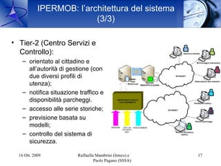 IPERMOB: l’architettura del sistema
                          (3/3)

• Tier-2 (Centro Servizi e
  Controllo):                                                                                         Gestione sistema



    – orientato al cittadino e                                                                                        Monitoraggio telecamere


      all’autorità di gestione (con
      due diversi profili di                              DBMS /
                                                                                              INTRANET

                                                           Data                                                     Elaborazione dati statistici
      utenza);                                           Warehouse
                                                                         SERVER
                                                                     WEB/APPLICAZIONI



    – notifica situazione traffico e
      disponibilità parcheggi.                  INFRASTRUTTURA DI
                                                  COLLEGAMENTO
                                                                                                                    Previsione traffico


    – accesso alle serie storiche;                                                      INTERNET



    – previsione basata su                                                                                           Ricerca parcheggi

      modelli;                             SENSORI    DATI DA VIDEOCAMERE
                                                     HOTSPOT
                                                       WIFI
    – controllo del sistema di                                                                Notifica situazione
                                                                                                    traffico



      sicurezza.

  16 Ott. 2009           Raffaella Mambrini (Intecs) e                                                                  17
                                  Paolo Pagano (SSSA)
 