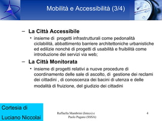 Mobilità e Accessibilità (3/4)


           – La Città Accessibile
                    • insieme di progetti infrastrutturali come pedonalità
                      ciclabilità, abbattimento barriere architettoniche urbanistiche
                      ed edilizie nonché di progetti di usabilità e fruibilità come
                      introduzione dei servizi via web;
           – La Città Monitorata
                    • insieme di progetti relativi a nuove procedure di
                      coordinamento delle sale di ascolto, di gestione dei reclami
                      dei cittadini , di conoscenza dei bacini di utenza e delle
                      modalità di fruizione, del giudizio dei cittadini



Cortesia di
     16 Ott. 2009                 Raffaella Mambrini (Intecs) e                  4
Luciano Niccolai                           Paolo Pagano (SSSA)
 
