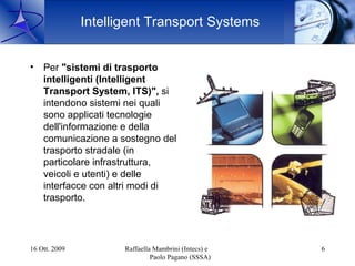 Intelligent Transport Systems


•   Per "sistemi di trasporto
    intelligenti (Intelligent
    Transport System, ITS)", si
    intendono sistemi nei quali
    sono applicati tecnologie
    dell'informazione e della
    comunicazione a sostegno del
    trasporto stradale (in
    particolare infrastruttura,
    veicoli e utenti) e delle
    interfacce con altri modi di
    trasporto.




16 Ott. 2009          Raffaella Mambrini (Intecs) e   6
                               Paolo Pagano (SSSA)
 