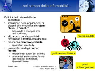 ...nel campo della infomobilità...


Criticità dello stato dell’arte
   consistenti :
• limitazione delle applicazioni di
   sistemi di infomobilità ai sistemi
   chiusi e “ricchi”:
     – autostrade e principali aree
       metropolitane;
•   alto costo dei dispositivi di                                             ricerca stradale
    rilevazione e trattamento dei dati;
•   mancanza di interoperabilità:
     – application specificity.
•   trascuratezza degli human
    factors:
     – fruizione dell’output dei sistemi;           gestione aree di sosta
     – qualità dell’informazione fornita
       (attendibilità, pertinenza,
       aggiornamento).
                                                                                   piani
    16 Ott. 2009             Raffaella Mambrini (Intecs) e                            7
                                                                             anti-congestione
                                      Paolo Pagano (SSSA)
 