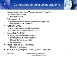 Composizione della collaborazione

• Scuola Superiore Sant’Anna, soggetto capofila:
    – Sistemi Embedded;
    – Reti di Sensori.
• Evidence s.r.l.:
    – Prototipazione e trasferimento tecnologico per
      i dispositivi di raccolta dati.
• ISTI-CNR, Pisa:
    – Algoritmiche di Image Processing;
    – Strutturazione dell’informazione.
• Intecs S.p.A., Pisa:
    –   Ingegnerizzazione del sistema;
    –   Infrastruttura di comunicazione;
    –   Centro Servizi e controllo;
    –   Dimostratore.
• Aleph Progetti s.r.l., Firenze:
    – Modelli di trasporto.
• SAT S.p.A. (Aeroporto di Pisa), ente ospitante.
  16 Ott. 2009                Raffaella Mambrini (Intecs) e   9
                                       Paolo Pagano (SSSA)
 