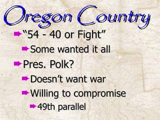 Oregon Country “ 54 - 40 or Fight” Some wanted it all Pres. Polk? Doesn’t want war Willing to compromise 49th parallel 