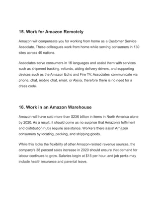 15. Work for Amazon Remotely
Amazon will compensate you for working from home as a Customer Service
Associate. These colleagues work from home while serving consumers in 130
sites across 40 nations.
Associates serve consumers in 16 languages and assist them with services
such as shipment tracking, refunds, aiding delivery drivers, and supporting
devices such as the Amazon Echo and Fire TV. Associates communicate via
phone, chat, mobile chat, email, or Alexa, therefore there is no need for a
dress code.
16. Work in an Amazon Warehouse
Amazon will have sold more than $236 billion in items in North America alone
by 2020. As a result, it should come as no surprise that Amazon's fulfilment
and distribution hubs require assistance. Workers there assist Amazon
consumers by locating, packing, and shipping goods.
While this lacks the flexibility of other Amazon-related revenue sources, the
company's 38 percent sales increase in 2020 should ensure that demand for
labour continues to grow. Salaries begin at $15 per hour, and job perks may
include health insurance and parental leave.
 