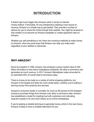 INTRODUCTION
It doesn't get much bigger than Amazon when it comes to internet
money-makers. Fortunately, for any entrepreneur seeking a new source of
revenue, Amazon is a simple way to get started. They provide a number of
options for you to share the riches through their website. You might be amazed at
how simple it is to become an Amazon bestseller or create significant cash on
Amazon.
Whether you sell something or not, there are numerous methods to make money
on Amazon. Here are some ways that Amazon can help you make cash,
regardless of your abilities or resources.
WHY AMAZON?
Since its inception in 1994, Amazon has amassed a gross market value of 344
billion US dollars on the online marketplace worldwide. No other e-commerce site
generates as much revenue. In 2017, Amazon Marketplace sales amounted to
an estimated 20% of overall retail e-commerce sales.
There is money to be made on a variety of online shopping platforms, but
Amazon is the largest and likely the most varied option, whether you're selling or
earning money from products and services.
Amazon's consumer loyalty is unrivaled. As much as 89 percent of US shoppers
choose to purchase things from Amazon over other e-commerce sites. Amazon
has established a model for creating trust with customers and cultivating
long-term loyalty in its very short history as an online marketplace.
If you're seeking a reliable technique to generate money online in the near future,
Amazon is likely to have a suitable alternative for you.
 
