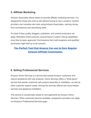 5. Affiliate Marketing
Amazon Associates allows sellers to provide affiliate marketing services. It is
designed for those who wish to sell without having to own a product. Content
providers can monetize site visits using Amazon Associates, earning money
from commissions and advertising costs.
To check if they qualify, bloggers, publishers, and content producers can
apply. Marketers share products using Amazon's custom linking capabilities
once they've been approved. Commissions from both programs and qualified
purchases might total up to ten percent.
The Perfect Tool that Anyone Can use to Earn Regular
Amazon Affiliate Commission.
6. Selling Professional Services
Amazon Home Services is a service that assists Amazon customers who
require assistance with new products. Home Services offers a "white glove"
service that assists customers with product assembly or installation, as well as
other customer support needs. Among the services offered are home theatre
services and appliance installation.
This service is occasionally closed to new applicants by Amazon Home
Services. When vacancies become available, prospective providers can apply
on Amazon's Professional Services page.
 