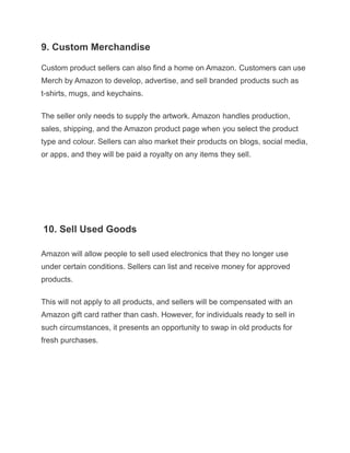 9. Custom Merchandise
Custom product sellers can also find a home on Amazon. Customers can use
Merch by Amazon to develop, advertise, and sell branded products such as
t-shirts, mugs, and keychains.
The seller only needs to supply the artwork. Amazon handles production,
sales, shipping, and the Amazon product page when you select the product
type and colour. Sellers can also market their products on blogs, social media,
or apps, and they will be paid a royalty on any items they sell.
Check Out Our Free Newsletters!
Every day, get fresh ideas on how to save and make money and achieve your
f10. Sell Used Goods
Amazon will allow people to sell used electronics that they no longer use
under certain conditions. Sellers can list and receive money for approved
products.
This will not apply to all products, and sellers will be compensated with an
Amazon gift card rather than cash. However, for individuals ready to sell in
such circumstances, it presents an opportunity to swap in old products for
fresh purchases.
 