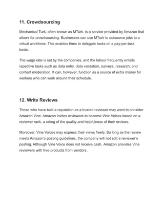 11. Crowdsourcing
Mechanical Turk, often known as MTurk, is a service provided by Amazon that
allows for crowdsourcing. Businesses can use MTurk to outsource jobs to a
virtual workforce. This enables firms to delegate tasks on a pay-per-task
basis.
The wage rate is set by the companies, and the labour frequently entails
repetitive tasks such as data entry, data validation, surveys, research, and
content moderation. It can, however, function as a source of extra money for
workers who can work around their schedule.
12. Write Reviews
Those who have built a reputation as a trusted reviewer may want to consider
Amazon Vine. Amazon invites reviewers to become Vine Voices based on a
reviewer rank, a rating of the quality and helpfulness of their reviews.
Moreover, Vine Voices may express their views freely. So long as the review
meets Amazon’s posting guidelines, the company will not edit a reviewer’s
posting. Although Vine Voice does not receive cash, Amazon provides Vine
reviewers with free products from vendors.
 