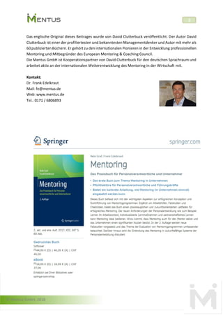 © Mentus GmbH, 2018
2
Das englische Original dieses Beitrages wurde von David Clutterbuck veröffentlicht. Der Autor David
Clutterbuck ist einer der profiliertesten und bekanntesten Managementdenker und Autor mit mehr als
60 publizierten Büchern. Er gehört zu den internationalen Pionieren in der Entwicklung professionellen
Mentoring und Mitbegründer des European Mentoring & Coaching Council.
Die Mentus GmbH ist Kooperationspartner von David Clutterbuck für den deutschen Sprachraum und
arbeitet aktiv an der internationalen Weiterentwicklung des Mentoring in der Wirtschaft mit.
Kontakt:
Dr. Frank Edelkraut
Mail: fe@mentus.de
Web: www.mentus.de
Tel.: 0171 / 6806893
 