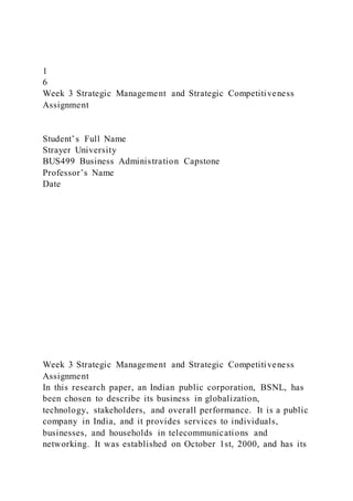 1
6
Week 3 Strategic Management and Strategic Competitiveness
Assignment
Student’s Full Name
Strayer University
BUS499 Business Administration Capstone
Professor’s Name
Date
Week 3 Strategic Management and Strategic Competitiveness
Assignment
In this research paper, an Indian public corporation, BSNL, has
been chosen to describe its business in globalization,
technology, stakeholders, and overall performance. It is a public
company in India, and it provides services to individuals,
businesses, and households in telecommunications and
networking. It was established on October 1st, 2000, and has its
 