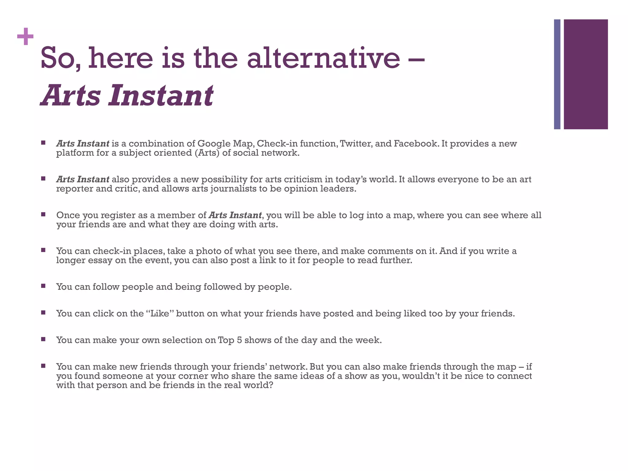 So, here is the alternative –  Arts Instant Arts Instant  is a combination of Google Map, Check-in function, Twitter, and Facebook. It provides a new platform for a subject oriented (Arts) of social network.  Arts Instant  also provides a new possibility for arts criticism in today’s world. It allows everyone to be an art reporter and critic, and allows arts journalists to be opinion leaders.  Once you register as a member of  Arts Instant , you will be able to log into a map, where you can see where all your friends are and what they are doing with arts.  You can check-in places, take a photo of what you see there, and make comments on it. And if you write a longer essay on the event, you can also post a link to it for people to read further. You can follow people and being followed by people.  You can click on the “Like” button on what your friends have posted and being liked too by your friends. You can make your own selection on Top 5 shows of the day and the week. You can make new friends through your friends’ network. But you can also make friends through the map – if you found someone at your corner who share the same ideas of a show as you, wouldn’t it be nice to connect with that person and be friends in the real world? 