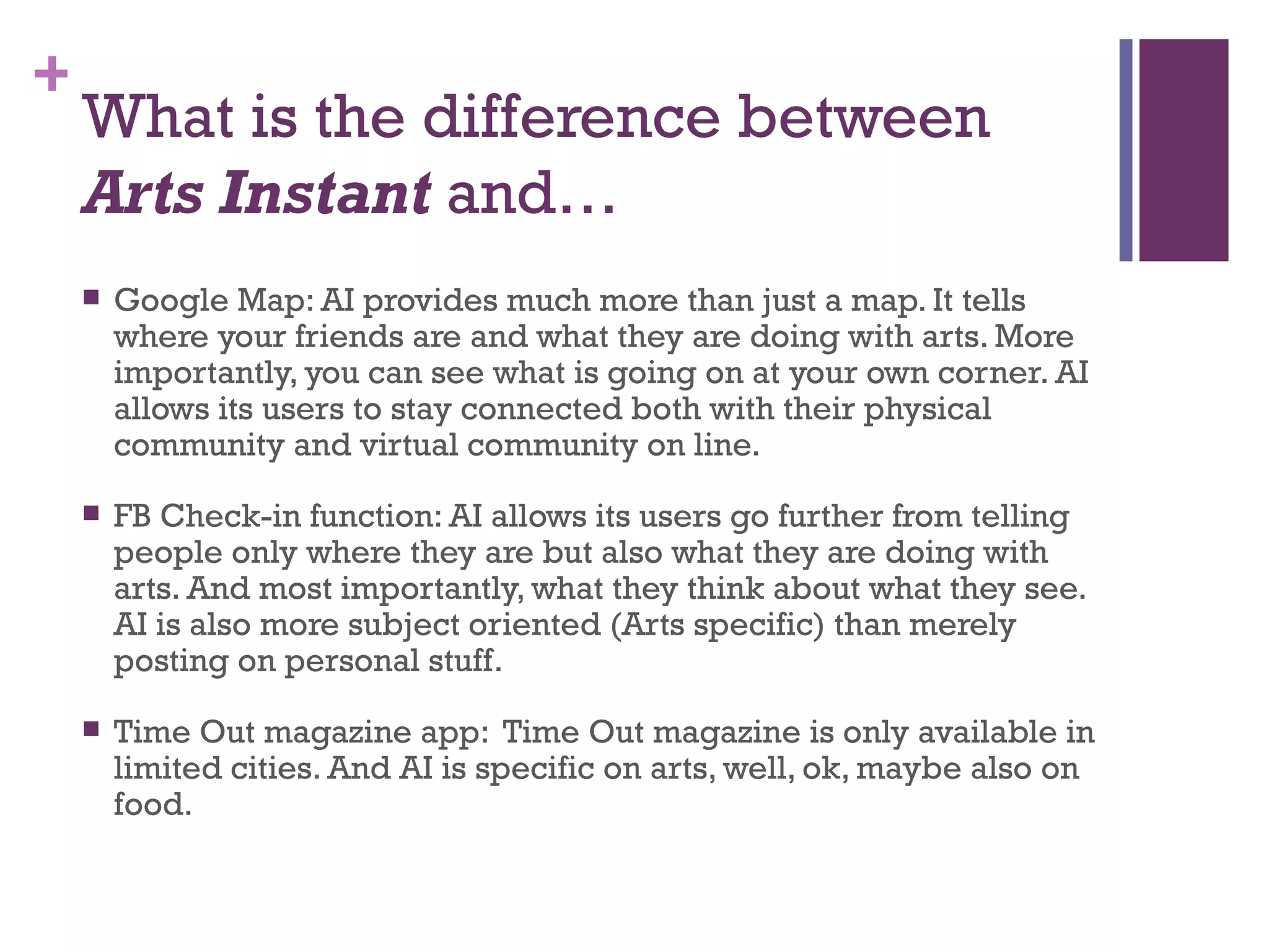 What is the difference between  Arts Instant  and… Google Map: AI provides much more than just a map. It tells where your friends are and what they are doing with arts. More importantly, you can see what is going on at your own corner. AI allows its users to stay connected both with their physical community and virtual community on line.  FB Check-in function: AI allows its users go further from telling people only where they are but also what they are doing with arts. And most importantly, what they think about what they see. AI is also more subject oriented (Arts specific) than merely posting on personal stuff.  Time Out magazine app:  Time Out magazine is only available in limited cities. And AI is specific on arts, well, ok, maybe also on food.  