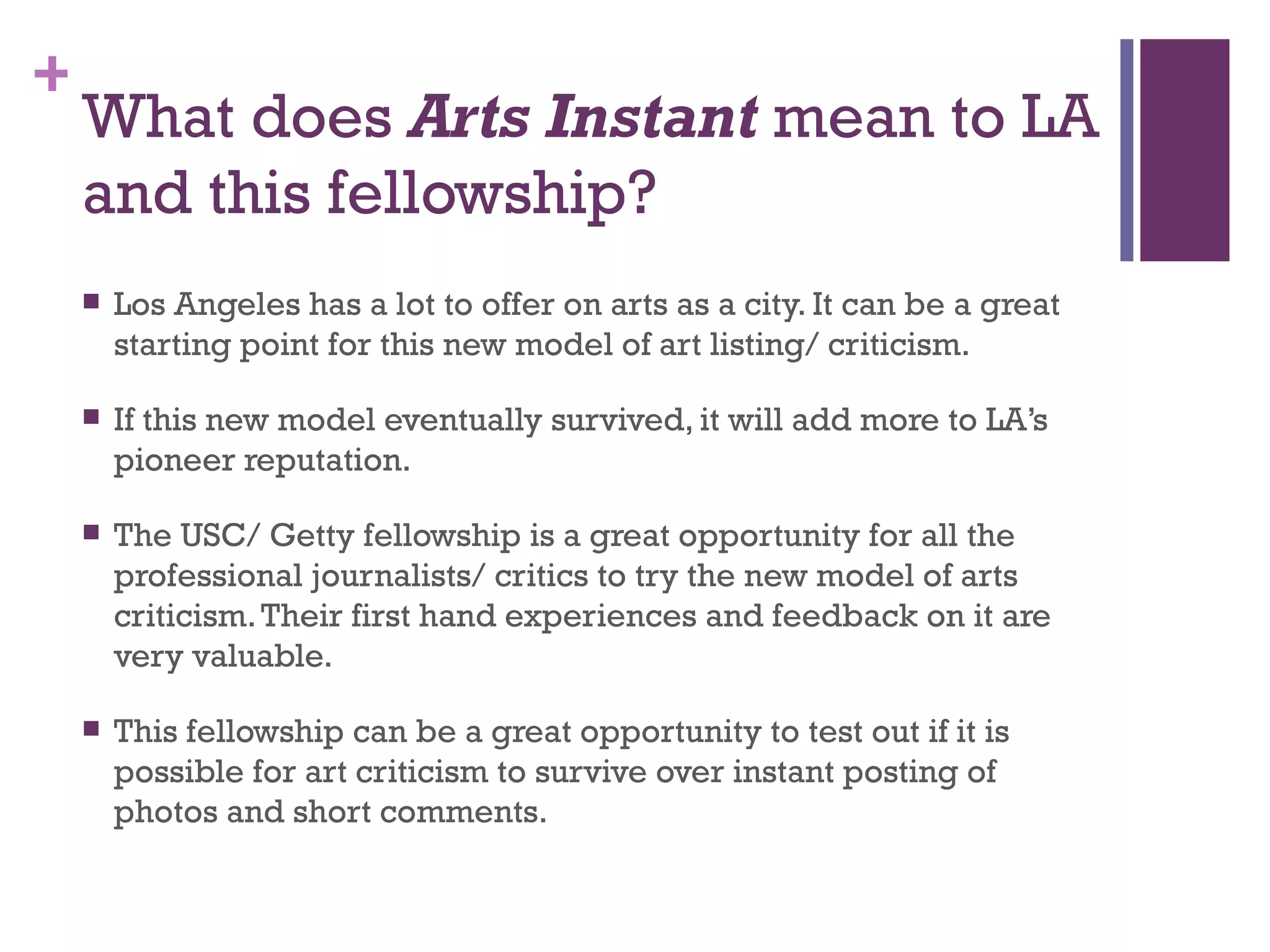 What does  Arts Instant  mean to LA and this fellowship? Los Angeles has a lot to offer on arts as a city. It can be a great starting point for this new model of art listing/ criticism. If this new model eventually survived, it will add more to LA’s pioneer reputation.  The USC/ Getty fellowship is a great opportunity for all the professional journalists/ critics to try the new model of arts criticism. Their first hand experiences and feedback on it are very valuable. This fellowship can be a great opportunity to test out if it is possible for art criticism to survive over instant posting of photos and short comments. 