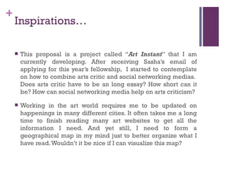 Inspirations… This proposal is a project called “ Art Instant ” that I am currently developing. After receiving Sasha’s email of applying for this year’s fellowship,  I started to contemplate on how to combine arts critic and social networking medias.  Does arts critic have to be an long essay? How short can it be? How can social networking media help on arts criticism? Working in the art world requires me to be updated on happenings in many different cities. It often takes me a long time to finish reading many art websites to get all the information I need. And yet still, I need to form a geographical map in my mind just to better organize what I have read. Wouldn’t it be nice if I can visualize this map? 