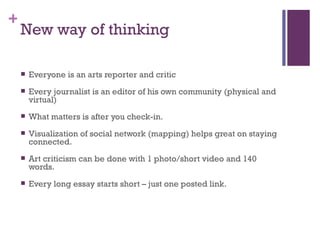 New way of thinking Everyone is an arts reporter and critic Every journalist is an editor of his own community (physical and virtual) What matters is after you check-in.  Visualization of social network (mapping) helps great on staying connected. Art criticism can be done with 1 photo/short video and 140 words. Every long essay starts short – just one posted link.  