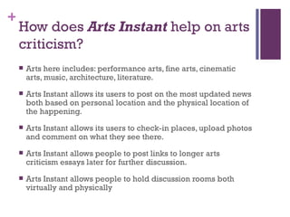 How does  Arts Instant  help on arts criticism? Arts here includes: performance arts, fine arts, cinematic arts, music, architecture, literature.  Arts Instant allows its users to post on the most updated news both based on personal location and the physical location of the happening. Arts Instant allows its users to check-in places, upload photos and comment on what they see there. Arts Instant allows people to post links to longer arts criticism essays later for further discussion.  Arts Instant allows people to hold discussion rooms both virtually and physically  