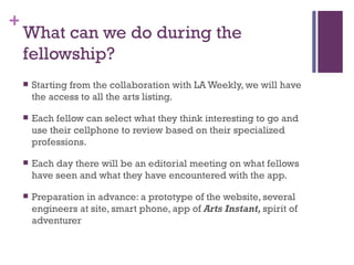 What can we do during the fellowship? Starting from the collaboration with LA Weekly, we will have the access to all the arts listing.  Each fellow can select what they think interesting to go and use their cellphone to review based on their specialized professions.  Each day there will be an editorial meeting on what fellows have seen and what they have encountered with the app. Preparation in advance: a prototype of the website, several engineers at site, smart phone, app of  Arts Instant,  spirit of adventurer 