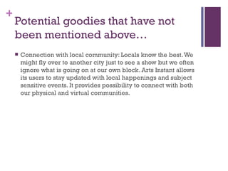 Potential goodies that have not been mentioned above… Connection with local community: Locals know the best. We might fly over to another city just to see a show but we often ignore what is going on at our own block. Arts Instant allows its users to stay updated with local happenings and subject sensitive events. It provides possibility to connect with both our physical and virtual communities. 