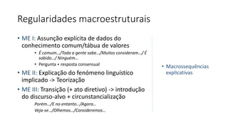 Regularidades macroestruturais
• ME I: Assunção explícita de dados do
conhecimento comum/tábua de valores
• É comum…/Toda a gente sabe…/Muitos consideram…/ É
sabido…/ Ninguém…
• Pergunta + resposta consensual
• ME II: Explicação do fenómeno linguístico
implicado -> Teorização
• ME III: Transição (+ ato diretivo) -> introdução
do discurso-alvo + circunstancialização
Porém…/E no entanto…/Agora…
Veja-se…/Olhemos…/Consideremos…
• Macrossequências
explicativas
 