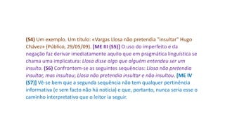 (S4) Um exemplo. Um título: «Vargas Llosa não pretendia "insultar" Hugo
Chávez» (Público, 29/05/09). [ME III (S5)] O uso do imperfeito e da
negação faz derivar imediatamente aquilo que em pragmática linguística se
chama uma implicatura: Llosa disse algo que alguém entendeu ser um
insulto. (S6) Confrontem-se as seguintes sequências: Llosa não pretendia
insultar, mas insultou; Llosa não pretendia insultar e não insultou. [ME IV
(S7)] Vê-se bem que a segunda sequência não tem qualquer pertinência
informativa (e sem facto não há notícia) e que, portanto, nunca seria esse o
caminho interpretativo que o leitor ia seguir.
 