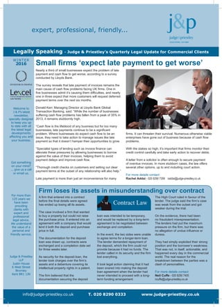 Welcome to
J & P’s latest
newsletter,
specially designed
to keep you up
to date with all
the latest legal
developments
affecting you and
your business.
Got something
on your mind?
... give us a call
or email us.
For more than
125 years we
have been
providing
clients with
expert and
professional
legal advice.
We understand
the value of a
personal and
friendly service.
Judge & Priestley
LLP
Justin House
6 West Street
Bromley
Kent BR1 1JN
WINTER
2016
info@judge-priestley.co.uk T. 020 8290 0333 www.judge-priestley.co.uk
expert, professional, friendly...
Legally Speaking - Judge & Priestley’s Quarterly Legal Update for Commercial Clients
firms. It can threaten their survival. Numerous otherwise viable
enterprises have gone out of business because of cash flow
problems.
With the stakes so high, it’s important that firms monitor their
credit control carefully and take early action to recover debts.
A letter from a solicitor is often enough to secure payment
of overdue invoices. In more stubborn cases, the law offers
several other options, up to and including court action.
For more details contact
Rachel Addai - 020 8290 7356 raddai@judge-priestley.co.uk
Nearly a third of small businesses expect the problem of late
payment and cash flow to get worse, according to a survey
conducted by Lloyds Bank.
The survey reveals that late payment of invoices remains the
main cause of cash flow problems facing UK firms. One in
five businesses admit it’s causing them difficulties, and nearly
one in three expect that more customers will request deferred
payment terms over the next six months.
Donald Kerr, Managing Director at Lloyds Bank Global
Transaction Banking, said: “While the number of businesses
suffering cash flow problems has fallen from a peak of 35% in
2013, it remains stubbornly high.
“Cash flow is the lifeblood of any business but for too many
businesses, late payments continue to be a significant
problem. Where businesses do expect cash flow to be an
issue, they need to take action to manage issues like late
payment so that it doesn’t hamper their opportunities to grow.
“Specialist types of lending such as invoice finance can
alleviate these pressures by allowing businesses to borrow
against the value of their invoices, helping them to avoid
payment delays and improve cash flow.
“Thorough credit checks on customers and setting out clear
payment terms at the outset of any relationship will also help.”
Late payment is more than just an inconvenience for many
Small firms ‘expect late payment to get worse’
Firm loses its assets in misunderstanding over contract
A firm that entered into a contract
before the final details were agreed
has ended up losing all its assets.
The case involved a firm that wanted
to buy a property but could not raise
the purchase price. It entered into an
agreement with a company that would
lend it both the deposit and purchase
price in full.
The documentation for the deposit
loan was drawn up, contracts were
exchanged and a completion date set
for three weeks later.
As security for the deposit loan, the
lender took charges over the firm’s
assets and a debenture covering its
intellectual property rights in a patent.
The firm believed that the
documentation securing the deposit
loan was intended to be temporary,
and would be replaced by a long-term
agreement to be negotiated between
exchange and completion.
In the event, the two sides were unable
to agree terms for a longer-term loan.
The lender demanded repayment of
the deposit, which the firm could not
provide because it had no funds. The
lender called in its security and the firm
lost everything.
It took legal action claiming that it had
been snared into making the deposit
loan agreement when the lender had
never intended to proceed with a long-
term funding arrangement.
The High Court ruled in favour of the
lender. The judge said the firm’s case
was weak from the outset and got
weaker during the trial.
On the evidence, there had been
no fraudulent misrepresentation.
The lenders had put the maximum
pressure on the firm, but there was
no allegation of undue influence or
duress.
They had simply exploited their strong
position and the borrower’s weakness.
That was not, in itself, actionable, and
happened every day in the commercial
world. The real reason for the
breakdown between the parties was a
clash of personalities.
For more details contact
Neil Cuffe - 020 8290 7405
ncuffe@judge-priestley.co.uk
Contract Law
 