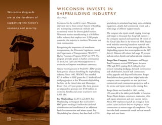 Connected to the world by water, Wisconsin
shipyards have a three-century history of building
and maintaining commercial, military and
recreational vessels for diverse global markets.
Wisconsin marine manufacturing is a $6 billion
dollar industry that employs over 3,200 people
statewide, the majority in northern Wisconsin and
rural communities.
Recognizing the importance of waterborne
transportation, the Wisconsin Legislature created
the Department of Transportation (WisDOT)
Harbor Assistance Program (HAP) in 1979. The
program provides grants to harbor communities
on the Great Lakes and Mississippi River to
maintain and improve waterborne commerce.
Almost twenty percent of WisDOT’s HAP awards
have gone to projects benefiting the shipbuilding
industry. Since 1982, WisDOT has awarded
$25.6 million in HAP grants for 15 dockwall and
dredging projects at five Wisconsin shipbuilding
facilities on the Great Lakes and Mississippi
River. Over a 25-year project life, these projects
are expected to generate over $730 million in
economic benefits and create or preserve over
1,000 jobs.
Bay Shipbuilding. In 2014 and 2015, Bay
Shipbuilding in Sturgeon Bay received two
HAP grants totaling $5 million for dockwall
rehabilitation and installation of an additional
berth for construction and winter repair. Bay
Shipbuilding has a history that dates back to 1918
specializing in articulated tug-barge units, dredging
equipment, double hull commercial vessels and a
wide range of offshore support vessels.
The company also repairs vessels ranging from tugs
and barges to thousand-foot long bulk tankers—
the company repaired and repowered 14 vessels of
the Great Lakes fleet in the winter of 2016. Repair
work includes removing hazardous materials and
retrofitting vessels to be more energy efficient. Bay
Shipbuilding reports that recent updates to the M/V
John G. Munson will reduce fuel usage 37 percent
and cut carbon dioxide and carbon dioxide emissions.
Burger Boat Company. Manitowoc and Burger
Boat Company received HAP grants between
1982 and 2013 totaling $6.8 million for five
projects including dredging, dockwall construction
and rehabilitation, launch well construction,
utility upgrades and deep well relocation. Burger
Boat believes these grants have helped make the
company more competitive on new yacht and
commercial vessel construction projects as well as
for service and repair work on the existing fleet.
Burger Boats was founded in 1863, and at
153‑years old is the oldest yacht builder in America.
Burger Boats designs, constructs, maintains, refits
and repairs aluminum and steel custom yachts.
About 350 employees launch an average of three
yachts a year and have four to six projects under
construction at various stages of completion. They
have also built commercial vessels such as research
ships and tour boats.
Wisconsin Great Lakes Chronicle 2016 | page 8
Wisconsin shipyards
are at the forefront of
supporting the nation’s
economy and security.
W I S C O N S I N I N V E S T S I N
S H I P B U I L D I N G I N D U S T R Y
Sheri Walz
 