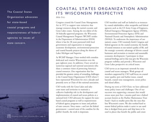 Congress created the Coastal Zone Management
Act in 1972 to support state initiatives that
manage resources along the nation’s oceanic and
Great Lakes coasts. Among the ten oldest of the
34 federally-approved programs, the Wisconsin
Coastal Management Program (WCMP) resides
in the Department of Administration (DOA)
where it has for 38 years partnered with local
governments and organization to manage
economic development, environmental protection
and coastal hazards projects along the shores of
Lakes Michigan and Superior.
As WCMP Manager, I have worked with countless
dedicated and creative Wisconsinites over the
past eighteen years. In addition, I have served on
numerous regional and national associations who
share a common vision of protecting America’s
coastal resources. One organization that has
provided the greatest variety of rewarding challenges
is the Coastal States Organization (CSO) where I
have represented Wisconsin for over a decade and
presently serve as Chair of this national association.
CSO works with the Great Lakes and salty
coast states and territories to maintain a
collective leadership role in the development and
implementation of coastal and ocean policies at a
national level. CSO advocates for support for state-
based coastal programs as well as responsiveness
of federal agency programs to issues and policies
of state concern. Since states—and not the federal
government—control most of the coastline for the
public’s benefit, the work is important.
CSO members and staff are looked to as resources
by coastal stakeholders, other nonprofits and federal
agencies such as the US Army Corps of Engineers,
Federal Emergency Management Agency (FEMA),
Environmental Protection Agency (EPA) and
National Oceanic and Atmospheric Administration
(NOAA). To underscore the importance of our
nation’s coasts, CSO routinely briefs Congress and
federal agencies on the coastal economy, the benefit
of coastal resources to our nation’s quality of life, and
the strategic economic advantage of diverse coastal
businesses and recreation to tourism and sustainable
economic development. I participate in these
national briefings and in that way give the Wisconsin
program visibility and provide a Wisconsin and
Great Lakes perspective on critical issues.
CSO serves as an important network for state
coastal and ocean managers. Work groups of
members supported by CSO staff focus on coastal
water quality, port and harbor issues, coastal
hazards, coastal zone management, ocean policy
and island affairs.
During my term as CSO Chair, we have addressed
many policy issues and challenges. One of our
successes was supporting a measure that would
return more port fees—monies paid into a federal
account known as the Harbor Maintenance Trust
Fund—back to smaller ports like the ones that
line Wisconsin’s coasts. We also worked hard to
ensure federal policies make it easier to use sand
that is dredged from ports and ship lanes to be
used in places that benefit the public and create
Wisconsin Great Lakes Chronicle 2016 | page 10
The Coastal States
Organization advocates
for state-based
coastal programs and
responsiveness of federal
agencies to issues of
state concern.
C O A S T A L S T A T E S O R G A N I Z A T I O N A N D
I T S W I S C O N S I N P E R S P E C T I V E
Mike Friis
 