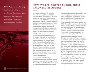 NEW Water—the brand of the Green Bay
Metropolitan Sewerage District (GBMSD)—
serves over 230,000 residents within a 285 square
mile area and treats over 38 million gallons of
wastewater each day. NEW Water is on a journey
of transforming itself into a Utility of the Future—
an initiative of the National Association of Clean
Water Agencies—that recovers and manages
valuable resources, develops partnerships to
encourage economic development, and provides
leadership to deliver the maximum environmental
benefit at the lowest cost to the community.
NEW Water is located at the mouth of the
Fox River, the furthest point downstream of
the Fox/Wolf Watershed. The Lower Fox River
Basin (LFR) and Green Bay are impaired by
excessive phosphorus and sediment loading.
A Total Maximum Daily Load Watershed
Management plan for the LFR and Lower Green
Bay was developed in June 2010. The plan
identified phosphorus and sediment loading
by sub watersheds and established restoration
goals. In addition, the plan notes that NEW
Water contributes about three percent of total
phosphorus loading to Green Bay estimated at
1,266,657 pounds per year.
As early as 2012, NEW Water began a
systematic planning process to consider Adaptive
Management as an option for meeting its future
Wisconsin Pollution Discharge Elimination System
(WPDES) permit requirements. The Adaptive
Management approach is an opportunity to work
with municipalities and agriculture to get the
lowest cost per pound for phosphorus reduction
and potential economic benefit for agriculture
with practices like nutrient management.
When its existing WPDES permit expires in 2019,
NEW Water will be required to further reduce the
levels of total phosphorus it discharges in the LFR
and Green Bay. To meet the new water quality
standards, NEW Water would need to build
additional treatment to remove approximately
9,332 pounds of phosphorus per year at an
estimated cost of more than $220 million.
Understanding that adopting an Adaptive
Management strategy would require an analysis
of cost factors, agency and landowner cooperation
and scientific evidence, NEW Water in 2013
began a five-year pilot project in Silver Creek.
Silver Creek is a small stream located one mile
west of the Austin Straubel airport and flows from
Outagamie County into Brown County through
the Oneida Reservation. Silver Creek is a tributary
of Duck Creek which empties into Green Bay.
The watershed is representative of northeast
Wisconsin in regards to soils, slopes and land use.
From the beginning of the pilot project, it was
understood that partnerships would be critical
to successfully achieve water quality standards
in Silver Creek. Further, conservation best
management installation would be needed.
Wisconsin Great Lakes Chronicle 2016 | page 12
NEW Water is transforming
itself into a utility of
the future that encourages
economic development
and delivers maximum
environmental benefits.
N E W W A T E R P R O T E C T S O U R M O S T
V A L U A B L E R E S O U R C E
Bill Hafs
 