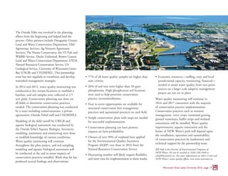 The Oneida Tribe was involved in the planning
efforts from the beginning and helped lead the
process. Other partners include Outagamie County
Land and Water Conservation Department, Tilth
Agronomic Services, Ag-Ventures Agronomic
Services, The Nature Conservancy, the US Fish and
Wildlife Service, Ducks Unlimited, Brown County
Land and Water Conservation Department, USDA
Natural Resources Conservation Service, US
Geological Service, University of Wisconsin-Green
Bay (USGB) and CH2MHILL. This partnership
team has met regularly to coordinate and develop
watershed management strategies.
In 2014 and 2015, water quality monitoring was
conducted at five stream locations to establish a
baseline, and soil samples were collected at 2.5
acre grids. Conservation planning was done on
all fields to determine conservation practices
needed. The conservation planning was conducted
by a team including conservationists, a private
agronomist, Oneida Tribal staff and CH2MHILL.
Modeling of the field runoff by UWGB and
aquatic biological assessment was conducted by
the Oneida Tribe’s Aquatic Biologist. Inventory,
modeling, assessment and monitoring were done
to establish knowledge of current conditions.
Water quality monitoring will continue
throughout the pilot project, and soil sampling,
modeling and aquatic biological assessment will
be conducted at the end to assess impacts of
conservation practices installed. Work thus far has
produced several findings and observations:
•	 77% of all water quality samples are higher than
state criteria.
•	 26% of soil tests were higher than 50 ppm
phosphorous. High phosphorous soil locations
were used to help prioritize conservation
practice recommendations.
•	 Four to seven opportunities are available for
structural conservation best management
practices and operational practices on each field.
•	 Simple conservation plans with maps are needed
for successful implementation.
•	 Conservation planning can have positive
impacts on farm profitability.
•	 Owners of over 90% of cropland have applied
for the Environmental Quality Incentives
Program (EQIP) cost share in 2016 from the
Natural Resources Conservation Service.
•	 Fluctuating weather will likely require flexibility
and more time for implementation to show results.
•	 Economic resources—staffing, state and local
jurisdictional capacity, monitoring, financial—
needed to attain water quality from non-point
sources on a larger scale adaptive management
project are not yet in place.
Water quality monitoring will continue in
2016 and 2017 concurrent with the majority
of conservation practice implementation.
Conservation practices such as nutrient
management, cover crops, rotational grazing,
grassed waterways, buffer strips and wetland
restorations will be installed. Water quality
improvements, aquatic restoration and the
future of NEW Water’s path will depend upon
the installation, operation and sustainability
of conservation practices by landowners and
technical support by the partnership team.
Bill Hafs is the Director of Environmental Programs of
NEW Water. He can be reached at (920) 438-1040 or
whafs@newwater.us. For more information on Silver Creek and
NEW Water’s water quality efforts, visit www.newwater.us.
Wisconsin Great Lakes Chronicle 2016 | page 13
 