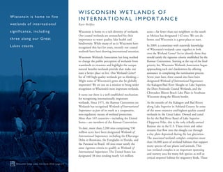Wisconsin is home to a rich diversity of wetlands.
Our coastal wetlands are unmatched for their
importance to water quality, lake health and
biodiversity. While many of us in Wisconsin have
recognized this fact for years, recently our coastal
wetlands have been drawing international attention.
Wisconsin Wetlands Association has long worked
to change the public perception of wetlands from
wastelands to treasures and highlight the unique
natural benefits wetlands provide that make our
state a better place to live. Our Wetland Gems®
list of 100 high quality wetlands got us thinking—
Might some of Wisconsin’s gems also be globally
important? We set out on a mission to bring wider
recognition to Wisconsin’s most important wetlands.
It turns out there is a well-established mechanism
for recognizing internationally important
wetlands. Since 1971, the Ramsar Convention on
Wetlands has recognized Wetlands of International
Importance as part of its work as a cooperative,
non-regulatory means of wetland protection.
More than 165 countries—including the United
States—are members of the Ramsar Convention.
To date, more than 2,200 sites comprising 530
million acres have been designated Wetlands of
International Importance, including the Okavango
Delta in Botswana, the Everglades in Florida, and
the Pantanal in Brazil. All sites must satisfy the
same rigorous criteria to qualify as Wetlands of
International Importance. The United States has
designated 38 sites totaling nearly 4.6 million
acres—far fewer than our neighbors to the south
as Mexico has designated 142 sites. We can do
better, and Wisconsin is a great place to start.
In 2009, a committee with statewide knowledge
of Wisconsin’s wetlands came together to look
over the Wetland Gems® list to identify those that
would satisfy the rigorous criteria established by the
Ramsar Convention. Starting at the top of the final
priority list, Wisconsin Wetlands Association began
approaching each site’s landowners by offering
assistance in completing the nomination process.
Seven years later, three coastal sites have been
designated Wetlands of International Importance:
the Kakagon/Bad River Sloughs on Lake Superior,
the Door Peninsula Coastal Wetlands, and the
Chiwaukee Illinois Beach Lake Plain in Southeast
Wisconsin along the Illinois border.
At the mouths of the Kakagon and Bad Rivers
along Lake Superior in Ashland County lie some
of the most extensive and highest quality coastal
wetlands in the Great Lakes. Owned and cared
for by the Bad River Band of Lake Superior
Chippewa Tribe, this is the only tribally-owned
Ramsar site in the U.S. These rivers and other
streams that flow into the sloughs cut through
a clay plain deposited during the last glaciation.
The associated wetland complex comprises more
than 16,000 acres of wetland habitats that support
many species of rare plants and animals. This
vast wetland complex is an important spawning
and nursery area for many fish species as well as
critical stopover habitat for migratory birds. These
Wisconsin Great Lakes Chronicle 2016 | page 14
Wisconsin is home to five
wetlands of international
significance, including
three along our Great
Lakes coasts.
W I S C O N S I N W E T L A N D S O F
I N T E R N A T I O N A L I M P O R T A N C E
Katie Beilfuss
 