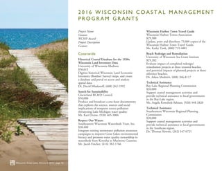 2 0 1 6 W I S C O N S I N C O A S T A L M A N A G E M E N T
P R O G R A M G R A N T S
Project Name
Grantee
WCMP Award
Project Description
Contact
Coastwide
Historical Coastal Database for the 1930s
Wisconsin Land Inventory Data
University of Wisconsin-Madison
$56,613
Digitize historical Wisconsin Land Economic
Inventory (Bordner Survey) maps, and create
a database and portal to access and analyze
spatial data.
Dr. David Mladenoff, (608) 262-1992
Search for Sustainability
Glacierland RC&D Council
$50,000
Produce and broadcast a one-hour documentary
that explores the science, sources and social
implications of nonpoint source pollution
threatening Lake Michigan water quality.
Ms. Kari Divine, (920) 465-3006
Respect Our Waters
Southeastern Wisconsin Watersheds Trust, Inc.
$30,400
Integrate existing stormwater pollution awareness
campaigns to improve Great Lakes environmental
literacy and promote water quality stewardship in
watersheds from Kenosha to Marinette Counties.
Mr. Jacob Fincher, (414) 382-1766
Wisconsin Harbor Town Travel Guide
Wisconsin Harbor Towns Association
$29,300
Update, print and distribute 75,000 copies of the
Wisconsin Harbor Town Travel Guide.
Ms. Kathy Tank, (800) 719-4881
Beach Redesign and Remediation
University of Wisconsin Sea Grant Institute
$29,202
Evaluate impact of completed redesign/
remediation projects at three restored beaches
and potential impacts of planned projects at three
reference beaches.
Dr. Adam Mednick, (608) 266-8117
Technical Assistance
Bay-Lake Regional Planning Commission
$20,000
Support coastal management activities and
provide technical assistance to local governments
in the Bay-Lake region.
Ms. Angela Kowalzek-Adrians, (920) 448-2820	
Technical Assistance
Southeastern Wisconsin Regional Planning
Commission
$20,000
Support coastal management activities and
provide technical assistance to local governments
in the Southeast region.
Dr. Thomas Slawski, (262) 547-6721
Wisconsin Great Lakes Chronicle 2016 | page 16
 