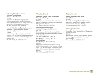 Wisconsin Great Lakes Chronicle 2016 | page 19
Galvanizing Water Stewardship in
Milwaukee Neighborhoods
Milwaukee Water Commons
$17,500
Implement the Water School program to
train diverse community members to become
catalysts for water stewardship and create broader
participation in Milwaukee’s water future.
Ms. Ann Brummitt, (414) 763-6199
Strategic Urban Forestry Plan Implementation
Milwaukee County Department of Parks,
Recreation & Culture
$14,000
Restore a long-neglected property, previously
Riverside Park, by removing invasive plant species
and planting native trees and shrubs in place of
removed trees.
Mr. John Dargle, Jr., (414) 257-4774
Ozaukee County
Breakwater Gateway Public Access Project
City of Port Washington
$75,000
Widen and renovate the nearshore sections of
the city’s breakwater to create an ADA-accessible
fishing/viewing platform.
Mr. Mark Grams, (262) 284-5585
Mequon Preservation Partners
Ozaukee Washington Land Trust, Inc.
$31,530
Develop a watershed-based strategic plan for
protecting and restoring land and water resources
in the City of Mequon.
Mr. Steve Henkel, (262) 338-1794
Lake Michigan Learning Lab at the
Port Exploreum
Port Washington Historical Society
$16,000
Develop and implement experiential learning
exhibits, resources and teacher/volunteer training
about Lake Michigan, waves, erosion and public
safety while promoting Wisconsin’s maritime
heritage.
Mr. Bill Moren, (262) 573-3130
Racine County
Samuel Myers Park Public Access
City of Racine
$35,025
Install the remaining 700 linear feet of cord
walk trail at Samuel Myers Park and complete
restoration with dune grass plantings.
Dr. Julie Kinzelman, (262) 636-9501
Sheboygan County
Amsterdam Dunes Invasive Species Management
Sheboygan County
$39,000
Restore newly acquired county lakeshore property
by removing invasive plants on 39 acres of a
328-acre parcel.
Mr. Aaron Brault, (920) 459-3060
 