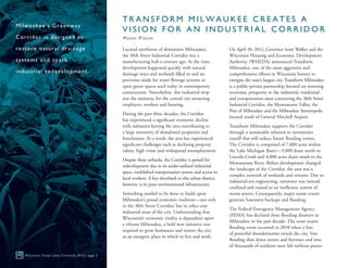 Located northwest of downtown Milwaukee,
the 30th Street Industrial Corridor was a
manufacturing hub a century ago. At the time,
development happened quickly with natural
drainage ways and wetlands filled in and no
provision made for water flowage systems or
open green spaces used today in contemporary
construction. Nonetheless, this industrial strip
was the mainstay for the central city attracting
employers, workers and housing.
During the past three decades, the Corridor
has experienced a significant economic decline
with industries leaving the area contributing to
a large inventory of abandoned properties and
foreclosures. As a result, the area has experienced
significant challenges such as declining property
values, high crime and widespread unemployment.
Despite these setbacks, the Corridor is poised for
redevelopment due to its under-utilized industrial
space, established transportation system and access to
local workers. A key drawback to this urban district,
however, is its poor environmental infrastructure.
Something needed to be done to build upon
Milwaukee’s proud economic tradition—not only
in the 30th Street Corridor, but in other core
industrial areas of the city. Understanding that
Wisconsin’s economic vitality is dependent upon
a vibrant Milwaukee, a bold new initiative was
required to grow businesses and restore the city
as an energetic place in which to live and work.
On April 30, 2012, Governor Scott Walker and the
Wisconsin Housing and Economic Development
Authority (WHEDA) announced Transform
Milwaukee, one of the most aggressive and
comprehensive efforts in Wisconsin history to
energize the state’s largest city. Transform Milwaukee
is a public-private partnership focused on restoring
economic prosperity to the industrial, residential
and transportation areas connecting the 30th Street
Industrial Corridor, the Menomonee Valley, the
Port of Milwaukee and the Milwaukee Aerotropolis
located south of General Mitchell Airport.
Transform Milwaukee supports the Corridor
through a sustainable solution to stormwater
runoff that will reduce future flooding events.
The Corridor is comprised of 7,000 acres within
the Lake Michigan Basin—3,000 drain north to
Lincoln Creek and 4,000 acres drain south to the
Menomonee River. Before development changed
the landscape of the Corridor, the area was a
complex network of wetlands and streams. Due to
industrial-era engineering, rainwater was instead
confined and routed to an inefficient system of
storm sewers. Consequently, major storm events
generate basement backups and flooding.
The Federal Emergency Management Agency
(FEMA) has declared three flooding disasters in
Milwaukee in the past decade. The most recent
flooding event occurred in 2010 when a line
of powerful thunderstorms struck the city. Vast
flooding shut down streets and freeways and tens
of thousands of residents were left without power.
Wisconsin Great Lakes Chronicle 2016 | page 2
Milwaukee’s Greenway
Corridor is designed to
restore natural drainage
systems and spark
industrial redevelopment.
T R A N S F O R M M I L W A U K E E C R E A T E S A
V I S I O N F O R A N I N D U S T R I A L C O R R I D O R
Wyman Winston
 