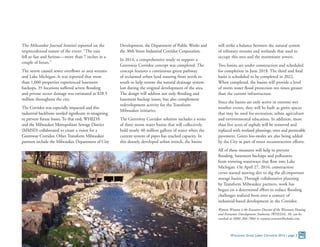 The Milwaukee Journal Sentinel reported on the
unprecedented nature of the event: “The rain
fell so fast and furious—more than 7 inches in a
couple of hours.”
The storm caused sewer overflows to area streams
and Lake Michigan. It was reported that more
than 1,000 properties experienced basement
backups, 35 locations suffered severe flooding
and private sector damage was estimated at $28.5
million throughout the city.
The Corridor was especially impacted and this
industrial backbone needed significant re-imagining
to prevent future losses. To that end, WHEDA
and the Milwaukee Metropolitan Sewage District
(MMSD) collaborated to create a vision for a
Greenway Corridor. Other Transform Milwaukee
partners include the Milwaukee Department of City
Development, the Department of Public Works and
the 30th Street Industrial Corridor Corporation.
In 2014, a comprehensive study to support a
Greenway Corridor concept was completed. The
concept features a continuous green pathway
of reclaimed urban land running from north to
south to help restore the natural drainage system
lost during the original development of the area.
The design will address not only flooding and
basement backup issues, but also complement
redevelopment activity for the Transform
Milwaukee initiative.
The Greenway Corridor solution includes a series
of three storm water basins that will collectively
hold nearly 40 million gallons of water when the
current system of pipes has reached capacity. In
this densely developed urban stretch, the basins
will strike a balance between the natural system
of tributary streams and wetlands that used to
occupy this area and the stormwater sewers.
Two basins are under construction and scheduled
for completion in June 2018. The third and final
basin is scheduled to be completed in 2022.
When completed, the basins will provide a level
of storm water flood protection ten times greater
than the current infrastructure.
Since the basins are only active in extreme wet
weather events, they will be built as green spaces
that may be used for recreation, urban agriculture
and environmental education. In addition, more
than five acres of asphalt will be removed and
replaced with wetland plantings, trees and permeable
pavement. Green bio-swales are also being added
by the City as part of street reconstruction efforts.
All of these measures will help to prevent
flooding, basement backups and pollutants
from entering waterways that flow into Lake
Michigan. On April 27, 2016, construction
crews started moving dirt to dig the all-important
storage basins. Through collaborative planning
by Transform Milwaukee partners, work has
begun on a determined effort to reduce flooding
challenges realized from over a century of
industrial-based development in the Corridor.
Wyman Winston is the Executive Director of the Wisconsin Housing
and Economic Development Authority (WHEDA). He can be
reached at (608) 266-7884 or wyman.winston@wheda.com.
Wisconsin Great Lakes Chronicle 2016 | page 3
 