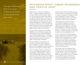 Wisconsin Point—with its twin, Minnesota
Point—constitutes the longest freshwater sand
bar in the world. The Point, located in Superior,
is a 229-acre peninsula situated between Allouez
Bay and Lake Superior. Unlike its counterpart on
the Minnesota side, Wisconsin Point is protected
by local ordinance from industrial, commercial or
residential development. Unspoiled and pristine,
the property features three miles of beautiful sand
beach on the shores of the great and majestic Lake
Superior. Allouez Bay has been identified as the
largest freshwater marsh in the Great Lakes.
The Point has been designated as a Watchable
Wildlife Area by the Wisconsin Department of
Natural Resources and an Important Bird Area
by the National Audubon Society. An abundance
of birds can be found at the Point as it is a major
flyway for migratory birds, and the waters of
Allouez Bay draw plenty of waterfowl.
The Port of Superior entry is located at the
end of the Point where a historic lighthouse
rests. The lighthouse went into commission in
October 1912. The lighthouse is listed in both the
National and State Registers of Historic Places.
Home of a Chippewa burial site, the Point was
once a primary Chippewa settlement. Chief
Osaugie migrated from Michigan to Wisconsin
Point in the early 1800s and became the native
community’s leader. Non-native claims to the land
drove a contentious period ending in 1924 with
a judicial ruling that Agate Land Company had
clear title to most of the land. During the course
of the court battles, the company was compelled
to relocate the remains of the Chippewa cemetery
to the Nemadji River Cemetery in Superior.
The former Chippewa cemetery on the Point is
identified with a sign and stone monument.
The leadership of the Fond du Lac Band
of Lake Superior Chippewa is currently in
negotiations with the federal government to
obtain approximately eighteen acres of surplus
federal land adjacent to the break-wall serving
the Port. This portion of the Point includes two
buildings—a maintenance garage and a dock that
were part of the former lighthouse station.
In 2011, the Wisconsin Coastal Management
Program and Wisconsin Department of Natural
Resources funded a planning process resulting
in the first-ever comprehensive master plan
for Wisconsin Point and the surrounding area.
Stakeholders and the general public provided
significant input to the planning process and
property owners of the Point and surrounding
area led the planning process.
The Wisconsin Point Area Management Plan
divides the Point into zones that have specific
recommendations to meet prioritized goals. For
example, certain areas have been identified for
habitat restoration. Other areas serve recreational
use and still others preserve cultural assets.
This plan assists local leaders and researchers
in securing funding for the most important
Wisconsin Great Lakes Chronicle 2016 | page 4
The magic of Wisconsin
Point is its coastal
wildness and proximity
to the greatest of the
Great Lakes.
W I S C O N S I N P O I N T — U R B A N W I L D E R N E S S
A N D C O A S T A L A S S E T
Mary Morgan
 