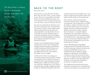 Racine’s history is inextricably tied to the Root
River. They even share a name, as racine is French
for root. The river was responsible for the health
of the city’s early manufacturing economy, and
170 years later the city is once again turning to the
river—this time as a source of recreation and retail.
For many years, industrial cities like Racine used
their rivers as the primary form of transportation
for commerce. In Racine, farm machines, wagon
wheels, traveling trunks and other goods the
nation depended on were floated down the river
to distribute far and wide. Manufacturing use
created urban landscapes that hid rivers behind
warehouses and industrial buildings. Nonetheless,
this arrangement provided the economic
foundation for Racine.
Economic and technological evolution changed
transportation over time. And in keeping with
changing methods of transport and production,
manufacturing along the Root River gave way
to marinas, residences and retail. These new
uses helped further the life of the riverfront.
Nonetheless, the area struggled.
In 2006, the Root River Council began as a
conversation among various community members
concerned about the river. With the assistance of
its first Wisconsin Coastal Management Program
(WCMP) grant in 2008, the conversation grew
into community workshops and a year’s worth of
community input eventually compiled into Back to
the Root: An Urban River Revitalization Plan. The
main goals of the plan were fourfold: create a sense
of place, stimulate economic growth, improve water
quality and allow public access and interaction.
Upon creating a community-focused plan,
conversation turned to action. Imagine solving a
very large puzzle. The best approach is to consider
the puzzle as a collection of small sections. The
more of these smaller sections you start putting
together, the clearer the full picture becomes.
Similarly, with a project as large as the Root
River revitalization—covering five different
redevelopment sites stretching over 300 acres—
it has to be broken down into manageable pieces.
The WCMP has been a major player and valuable
partner in this journey to bring the full picture
of the Root River redevelopment into view and
residents back to the water.
In 2012, WCMP funded the RootWorks
Comprehensive Plan. Vandewalle and Associates
was hired as planning consultant and community
meetings and stakeholder interviews were
conducted. The plan developed site-specific
standards for redevelopment and established
47 projects to achieve the renewal of this urban
river. The City adopted the plan, changed zoning
ordinances to reflect its vision and worked with
the Racine County Economic Development
Corporation to implement the plan.
The collaboration has paid off and the project
management team meets twice a month with city,
county and state officials, and non-profit and the
Wisconsin Great Lakes Chronicle 2016 | page 6
The Root River is making
Racine a destination
city for developers and
tourists alike.
B A C K T O T H E R O O T
Mayor John Dickert
 