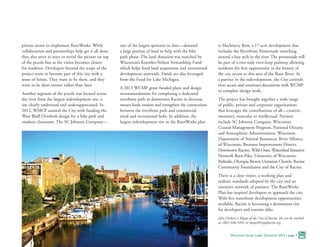 private sector to implement RootWorks. While
collaboration and partnerships help get it all done,
they also serve as ways to reveal the picture on top
of the puzzle box as the vision becomes clearer
for residents. Developers beyond the scope of the
project want to become part of this city with a
sense of future. They want to be there, and they
want to be there sooner rather than later.
Another segment of the puzzle was located across
the river from the largest redevelopment site, a
site clearly underused and underappreciated. In
2012, WMCP assisted the City with funding the
West Bluff Overlook design for a bike path and
outdoor classroom. The SC Johnson Company—
one of the largest sponsors to date—donated
a large portion of land to help with the bike
path phase. The land donation was matched by
Wisconsin’s Knowles-Nelson Stewardship Fund
which helps fund land acquisition and recreational
development statewide. Funds are also leveraged
from the Fund for Lake Michigan.
A 2013 WCMP grant funded plans and design
recommendations for completing a dedicated
riverfront path in downtown Racine to decrease
stream-bank erosion and strengthen the connections
between the riverfront path and commercial,
retail and recreational hubs. In addition, the
largest redevelopment site in the RootWorks plan
is Machinery Row, a 17-acre development that
includes the Riverfront Promenade stretching
around a lazy arch in the river. The promenade will
be part of a two-mile river-loop pathway allowing
residents the first opportunity in the history of
the city access to this area of the Root River. As
a partner in the redevelopment, the City controls
river access and continues discussions with WCMP
to complete design work.
The project has brought together a wide range
of public, private and corporate organizations
that leverages the contributions of all—creative,
monetary, muscular or intellectual. Partners
include SC Johnson Company, Wisconsin
Coastal Management Program, National Oceanic
and Atmospheric Administration, Wisconsin
Department of Natural Resources, River Alliance
of Wisconsin, Business Improvement District
Downtown Racine, Wild Ones, Watershed Initiative
Network Root-Pike, University of Wisconsin-
Parkside, Olympia Brown Unitarian Church, Racine
Community Foundation and the City of Racine.
There is a clear vision, a working plan and
realistic standards adopted by the city and an
extensive network of partners. The RootWorks
Plan has inspired developers to approach the city.
With five waterfront development opportunities
available, Racine is becoming a destination city
for developers and tourists alike.
John Dickert is Mayor of the City of Racine. He can be reached
at (262) 636-9101 or mayor@cityofracine.org.
Wisconsin Great Lakes Chronicle 2016 | page 7
 