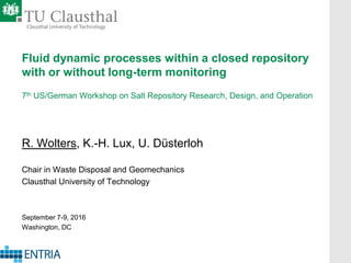 Fluid dynamic processes within a closed repository
with or without long-term monitoring
7th US/German Workshop on Salt Repository Research, Design, and Operation
R. Wolters, K.-H. Lux, U. Düsterloh
Chair in Waste Disposal and Geomechanics
Clausthal University of Technology
September 7-9, 2016
Washington, DC
 