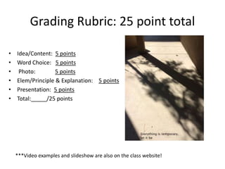 Grading Rubric: 25 point total
• Idea/Content: 5 points
• Word Choice: 5 points
• Photo: 5 points
• Elem/Principle & Explanation: 5 points
• Presentation: 5 points
• Total:_____/25 points
***Video examples and slideshow are also on the class website!
 