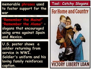TTTToooooooollll:::: CCCCaaaattttcccchhhhyyyy SSSSllllooooggggaaaannnnssss 
memorable phrases used 
to foster support for the 
war 
“Remember the Maine!” 
“Remember the Alamo” – 
slogans that encouraged 
using arms against Spain 
and Mexico. 
U.S. poster shows a 
soldier returning from 
service in WWI. 
Soldier's uniform and his 
loving family reinforces 
caption. 
 