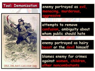 TTTToooooooollll:::: DDDDeeeemmmmoooonnnniiiizzzzaaaattttiiiioooonnnn enemy portrayed as evil, 
menacing, murderous, 
aggressive 
attempts to remove 
confusion, ambiguity about 
whom public should hate 
enemy portrayed as hairy 
beast or the devil himself 
blames enemy for crimes 
against women, children, 
other noncombatants 
 