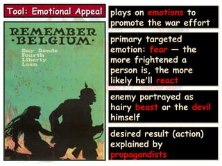 TTTToooooooollll:::: EEEEmmmmoooottttiiiioooonnnnaaaallll AAAAppppppppeeeeaaaallll plays on emotions to 
promote the war effort 
primary targeted 
emotion: fear — the 
more frightened a 
person is, the more 
likely he’ll react 
enemy portrayed as 
hairy beast or the devil 
himself 
desired result (action) 
explained by 
propagandists 
 