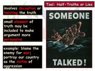Tool: TTToooooolll::: HHHHaaaallllffff----TTTTrrrruuuutttthhhhssss oooorrrr LLLLiiiieeeessss 
involves deception or 
twisting the truth 
small element of 
truth may be 
included to make 
argument more 
persuasive 
example: blame the 
enemy for war; 
portray our country 
as the victim of 
aggression 
 
