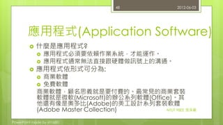 應用程式(Application Software) 
 什麼是應用程式? 
 應用程式必須要依賴作業系統，才能運作。 
 應用程式通常無法直接跟硬體做訊號上的溝通。 
 應用程式依形式可分為: 
 商業軟體 
 免費軟體 
商業軟體，顧名思義就是要付費的。最常見的商業套裝 
軟體就是微軟(Microsoft)的辦公系列軟體(Office)。其 
他還有像是奧多比(Adobe)的美工設計系列套裝軟體 
(Adobe Master Collection) 
PowerPoint made by zn1680. 
48 2012-06-03 
NTUT 98EE 張淨嚴 
 